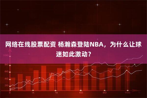 网络在线股票配资 杨瀚森登陆NBA，为什么让球迷如此激动？
