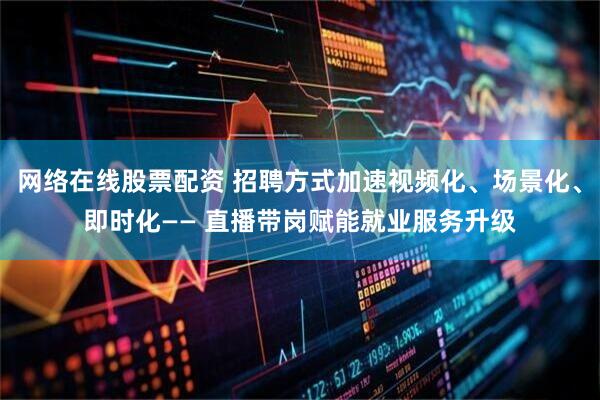 网络在线股票配资 招聘方式加速视频化、场景化、即时化—— 直播带岗赋能就业服务升级