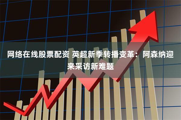 网络在线股票配资 英超新季转播变革：阿森纳迎来采访新难题