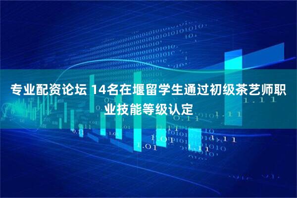 专业配资论坛 14名在堰留学生通过初级茶艺师职业技能等级认定
