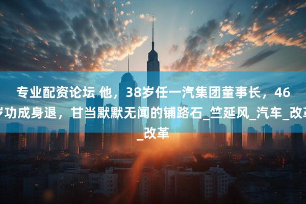 专业配资论坛 他，38岁任一汽集团董事长，46岁功成身退，甘当默默无闻的铺路石_竺延风_汽车_改革