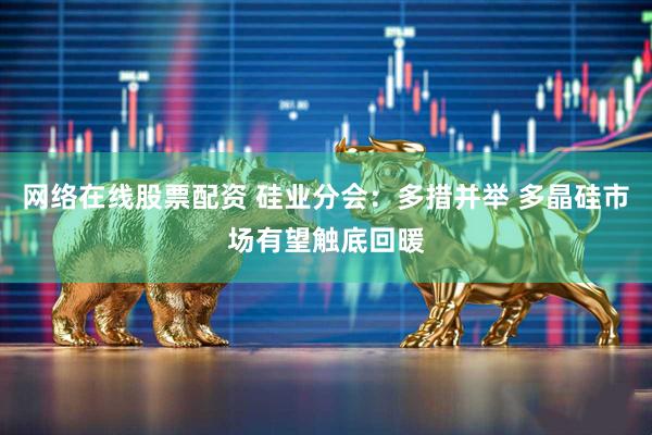 网络在线股票配资 硅业分会：多措并举 多晶硅市场有望触底回暖