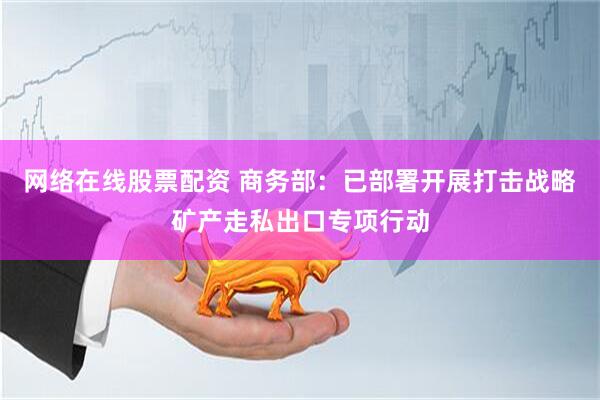 网络在线股票配资 商务部：已部署开展打击战略矿产走私出口专项行动
