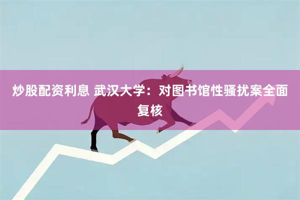 炒股配资利息 武汉大学：对图书馆性骚扰案全面复核