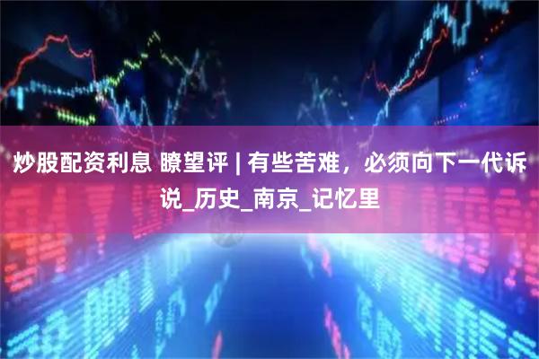 炒股配资利息 瞭望评 | 有些苦难，必须向下一代诉说_历史_南京_记忆里