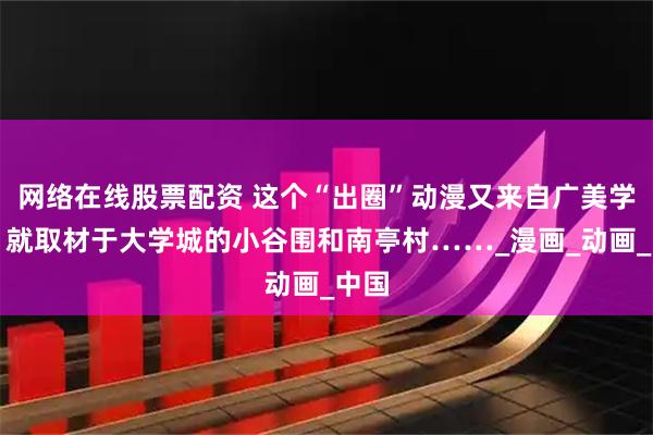 网络在线股票配资 这个“出圈”动漫又来自广美学子！就取材于大学城的小谷围和南亭村……_漫画_动画_中国