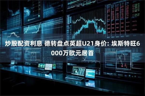 炒股配资利息 德转盘点英超U21身价: 埃斯特旺6000万欧元居首
