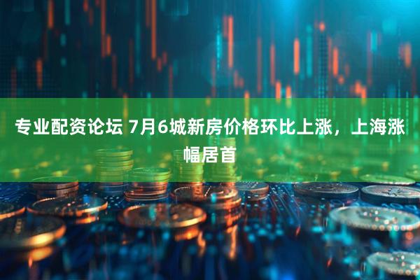 专业配资论坛 7月6城新房价格环比上涨，上海涨幅居首
