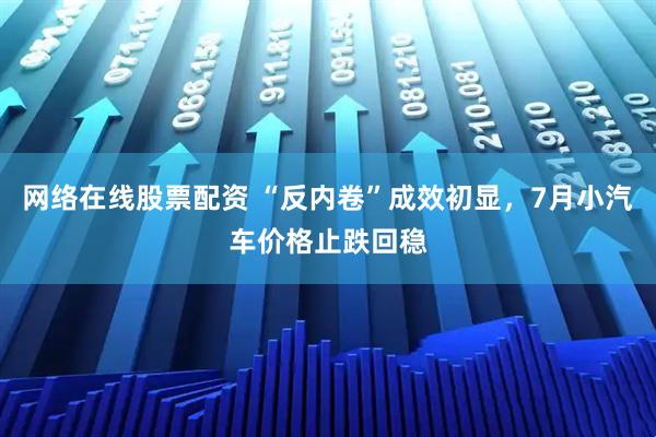 网络在线股票配资 “反内卷”成效初显，7月小汽车价格止跌回稳