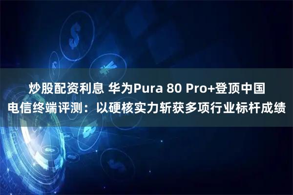 炒股配资利息 华为Pura 80 Pro+登顶中国电信终端评测：以硬核实力斩获多项行业标杆成绩
