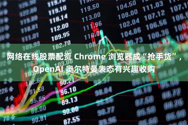 网络在线股票配资 Chrome 浏览器成“抢手货”，OpenAI 奥尔特曼表态有兴趣收购