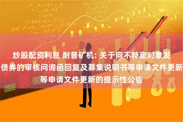 炒股配资利息 耐普矿机: 关于向不特定对象发行可转换公司债券的审核问询函回复及募集说明书等申请文件更新的提示性公告
