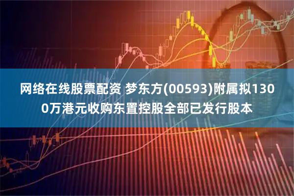 网络在线股票配资 梦东方(00593)附属拟1300万港元收购东置控股全部已发行股本