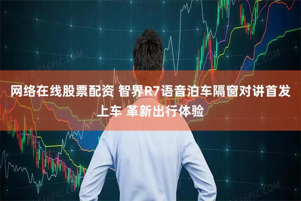 网络在线股票配资 智界R7语音泊车隔窗对讲首发上车 革新出行体验