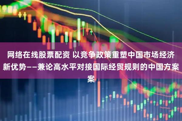 网络在线股票配资 以竞争政策重塑中国市场经济新优势——兼论高水平对接国际经贸规则的中国方案