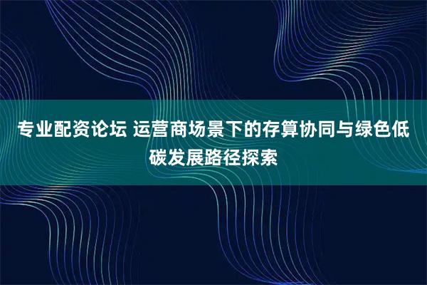 专业配资论坛 运营商场景下的存算协同与绿色低碳发展路径探索