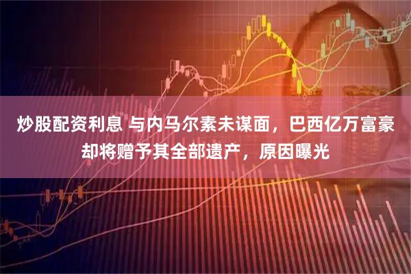炒股配资利息 与内马尔素未谋面，巴西亿万富豪却将赠予其全部遗产，原因曝光