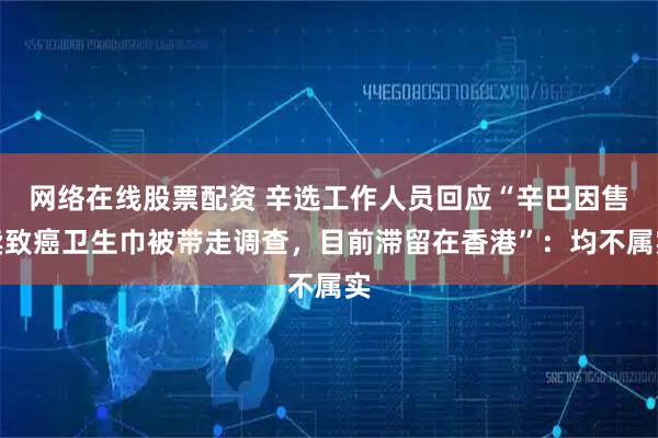网络在线股票配资 辛选工作人员回应“辛巴因售卖致癌卫生巾被带走调查，目前滞留在香港”：均不属实