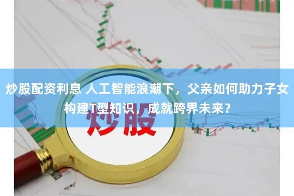 炒股配资利息 人工智能浪潮下，父亲如何助力子女构建T型知识，成就跨界未来？