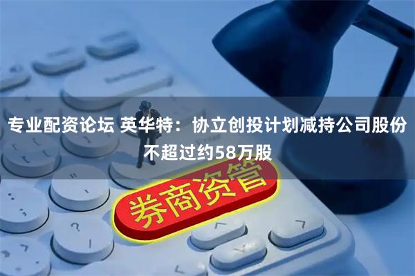 专业配资论坛 英华特：协立创投计划减持公司股份不超过约58万股