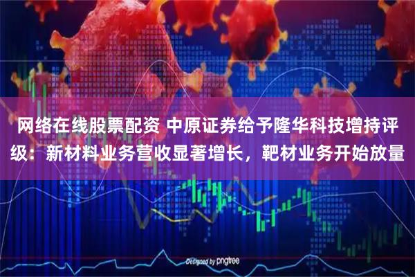 网络在线股票配资 中原证券给予隆华科技增持评级：新材料业务营收显著增长，靶材业务开始放量