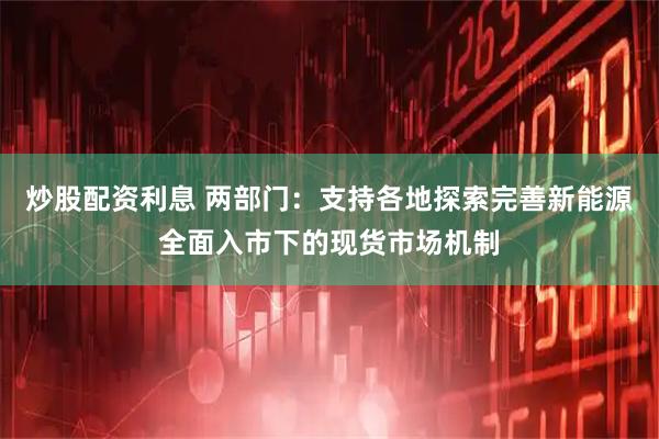 炒股配资利息 两部门：支持各地探索完善新能源全面入市下的现货市场机制