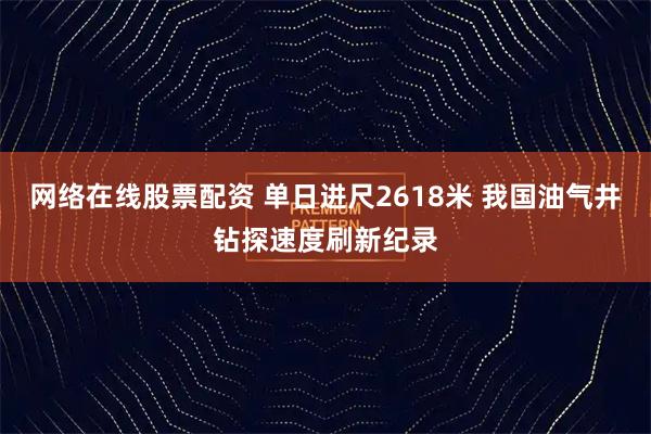 网络在线股票配资 单日进尺2618米 我国油气井钻探速度刷新纪录