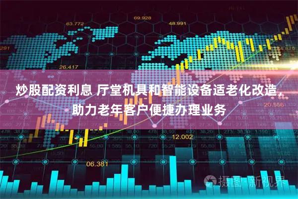 炒股配资利息 厅堂机具和智能设备适老化改造，助力老年客户便捷办理业务