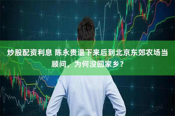 炒股配资利息 陈永贵退下来后到北京东郊农场当顾问，为何没回家乡？
