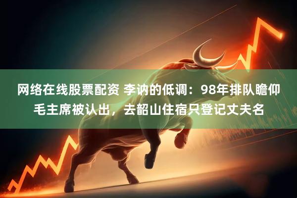 网络在线股票配资 李讷的低调：98年排队瞻仰毛主席被认出，去韶山住宿只登记丈夫名
