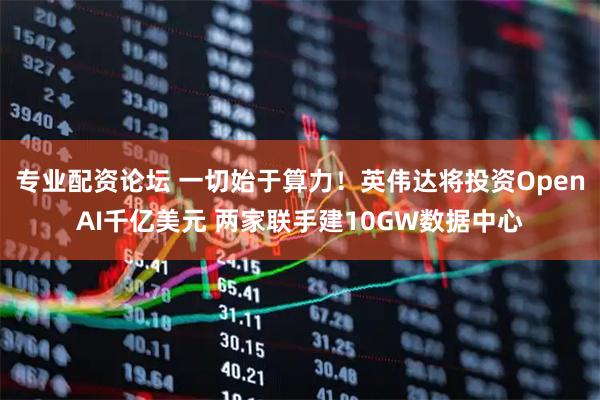 专业配资论坛 一切始于算力！英伟达将投资OpenAI千亿美元 两家联手建10GW数据中心