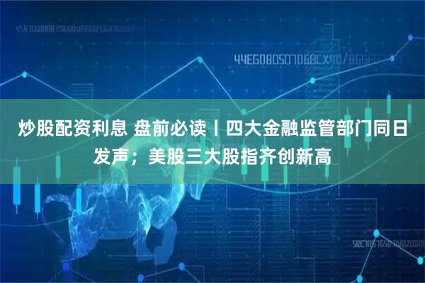 炒股配资利息 盘前必读丨四大金融监管部门同日发声；美股三大股指齐创新高