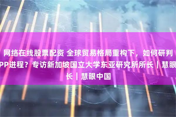 网络在线股票配资 全球贸易格局重构下，如何研判CPTPP进程？专访新加坡国立大学东亚研究所所长｜慧眼中国