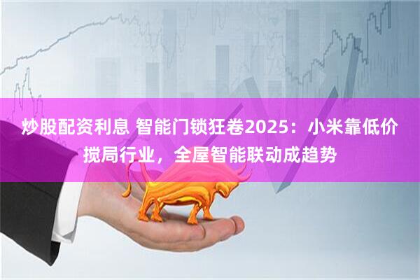炒股配资利息 智能门锁狂卷2025：小米靠低价搅局行业，全屋智能联动成趋势
