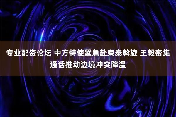 专业配资论坛 中方特使紧急赴柬泰斡旋 王毅密集通话推动边境冲突降温