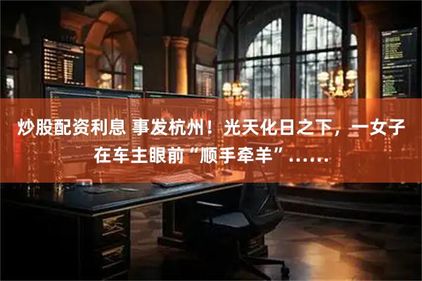 炒股配资利息 事发杭州！光天化日之下，一女子在车主眼前“顺手牵羊”……