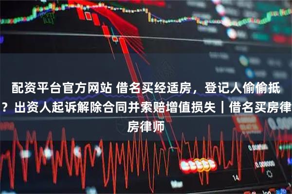 配资平台官方网站 借名买经适房，登记人偷偷抵押？出资人起诉解除合同并索赔增值损失｜借名买房律师